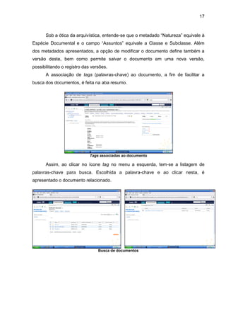 17
Sob a ótica da arquivística, entende-se que o metadado “Natureza” equivale à
Espécie Documental e o campo “Assuntos” equivale a Classe e Subclasse. Além
dos metadados apresentados, a opção de modificar o documento define também a
versão deste, bem como permite salvar o documento em uma nova versão,
possibilitando o registro das versões.
A associação de tags (palavras-chave) ao documento, a fim de facilitar a
busca dos documentos, é feita na aba resumo.
Tags associadas ao documento
Assim, ao clicar no ícone tag no menu a esquerda, tem-se a listagem de
palavras-chave para busca. Escolhida a palavra-chave e ao clicar nesta, é
apresentado o documento relacionado.
Busca de documentos
 