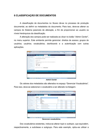 18
6 CLASSIFICAÇÃO DE DOCUMENTOS
A classificação de documentos no Nuxeo dá-se no processo de produção
documental, ao definir os metadados do documento. Para isso, deve-se alterar os
campos do Sistema passíveis de alteração, a fim de proporcionar ao usuário os
níveis hierárquicos da classificação.
A alteração dos campos pode ser realizada ao clicar no botão “Admin Center”,
no menu superior. Este ambiente permite gerenciar: direitos de acesso; grupos de
usuários; usuários; vocabulários; dashboards e a autenticação com outras
aplicações.
Admin Center
Os valores dos metadados são alterados no espaço “Gerenciar Vocabulários”.
Para isso, deve-se selecionar o vocabulário a ser alterado na listagem.
Gerenciar vocabulários
Dos vocabulários existentes, indica-se alterar topic e subtopic, que equivalem,
respectivamente, a subclasse e subgrupo. Para este exemplo, optou-se utilizar a
 