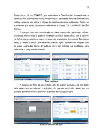 19
Resolução n. 14 do CONARQ, que estabelece a Classificação, temporalidade e
destinação de documentos de arquivo relativos as atividades-meio da administração
pública, optou-se por utilizar o código de classificação desta publicação. Assim, as
subclasses que serão cadastradas referem-se a Classe 000 – ADMINISTRAÇÃO
GERAL.
O campo topic está estruturado em áreas como arte, sociedade, cultura,
tecnologia, entre outros. É possível modificar ou excluir essas áreas, com o objetivo
de definir novos metadados, como por exemplo, a subclasse documental. Do mesmo
modo, o campo “subtopic”, que está vinculado ao “topic”, apresenta as relações com
as áreas apontadas acima. O subtopic deve ser excluído ou modificado para
determinar o subgrupo documental.
Topic e subtopic
A exclusão do topic dá-se ao clicar no botão excluir. Contudo, pelo fato deste
estar relacionado ao subtopic, o aplicativo não permite a exclusão. Assim, em um
primeiro momento deve-se excluir as subáreas do espaço subtopic.
Exclusão das áreas do topic
 