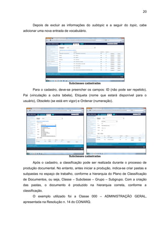20
Depois de excluir as informações do subtopic e a seguir do topic, cabe
adicionar uma nova entrada de vocabulário.
Subclasses cadastradas
Para o cadastro, deve-se preencher os campos: ID (não pode ser repetido),
Pai (vinculação a outra tabela), Etiqueta (nome que estará disponível para o
usuário), Obsoleto (se está em vigor) e Ordenar (numeração).
Subclasses cadastradas
Após o cadastro, a classificação pode ser realizada durante o processo de
produção documental. No entanto, antes iniciar a produção, indica-se criar pastas e
subpastas no espaço de trabalho, conforme a hierarquia do Plano de Classificação
de Documentos, ou seja, Classe – Subclasse – Grupo – Subgrupo. Com a criação
das pastas, o documento é produzido na hierarquia correta, conforme a
classificação.
O exemplo utilizado foi a Classe 000 – ADMINISTRAÇÃO GERAL,
apresentada na Resolução n. 14 do CONARQ.
 