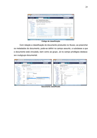 21
Código de classificação
Com relação a classificação do documento produzido no Nuxeo, ao preencher
os metadados do documento, pode-se definir no campo assunto, a subclasse a que
o documento está vinculado, bem como ao grupo. Já no campo privilégios destaca-
se o subgrupo documental.
Documento classificado
 