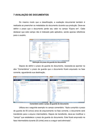 22
7 AVALIAÇÃO DE DOCUMENTOS
Do mesmo modo que a classificação, a avaliação documental também é
realizada ao preencher os metadados do documento durante sua produção. Deve-se
definir o prazo que o documento perde seu valor no campo “Expira em”. Cabe
destacar que este campo não é indexado pelo aplicativo, sendo apenas referência
para o usuário.
Definição do prazo de guarda do documento
Depois de definir o prazo de guarda do documento, necessita-se apontar na
aba “Comentários” o prazo de guarda que o documento ficará arquivado na fase
corrente, aguardando sua destinação.
Comentário sobre o prazo de guarda do documento
Utilizou-se o seguinte exemplo no campo comentário: “Após cumprido o prazo
de guarda de 05 (cinco) anos de arquivamento na fase corrente, o documento será
transferido para o arquivo intermediário. Depois de transferido, deve-se modificar o
"campo" que estabelece o prazo de guarda do documento. Este ficará arquivado na
fase intermediária durante 20 (vinte) anos e a seguir será eliminado”.
 