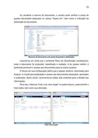 23
Ao visualizar o resumo do documento, o usuário pode verificar o prazo de
guarda documental estipulado no campo “Expira em”, bem como a indicação da
destinação do documento.
Resumo do documento com prazo de guarda e destinação
Levando-se em conta que o ambiente Plano de Classificação (workspaces),
onde o documento foi produzido, classificado e avaliado, é de acesso restrito, é
pertinente promover o acesso aos documentos para os outros usuários.
O Nuxeo em sua configuração define que o espaço sections, renomeado para
Arquivo, é o local para publicação e acesso aos documentos produzidos, aprovados
e publicados. Assim sendo, recomenda-se utilizar este ambiente para a difusão das
informações.
Para isso, indica-se “Criar uma nova seção” na pasta Arquivo, preenchendo o
título desta, bem como sua descrição.
Criar nova seção
 