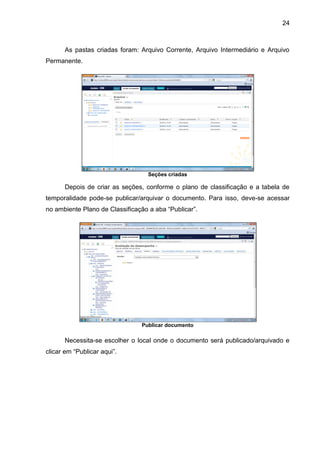 24
As pastas criadas foram: Arquivo Corrente, Arquivo Intermediário e Arquivo
Permanente.
Seções criadas
Depois de criar as seções, conforme o plano de classificação e a tabela de
temporalidade pode-se publicar/arquivar o documento. Para isso, deve-se acessar
no ambiente Plano de Classificação a aba “Publicar”.
Publicar documento
Necessita-se escolher o local onde o documento será publicado/arquivado e
clicar em “Publicar aqui”.
 