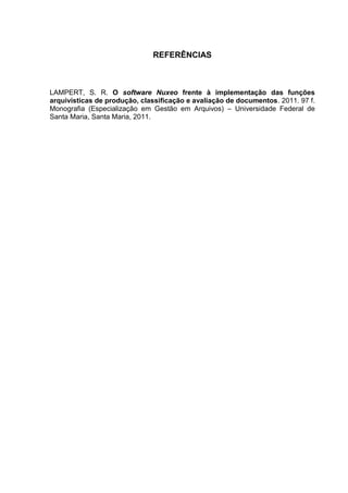 26
REFERÊNCIAS
LAMPERT, S. R. O software Nuxeo frente à implementação das funções
arquivísticas de produção, classificação e avaliação de documentos. 2011. 97 f.
Monografia (Especialização em Gestão em Arquivos) – Universidade Federal de
Santa Maria, Santa Maria, 2011.
 