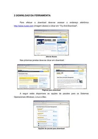 3
2 DOWNLOAD DA FERRAMENTA
Para efetuar o download deve-se acessar o endereço eletrônico
http://www.nuxeo.com (imagem abaixo) e clicar em “Try And Download”.
Site do Nuxeo
Nas próximas janelas deve-se clicar em download.
Páginas para download
A seguir estão disponíveis as opções de pacotes para os Sistemas
Operacionais Windows, Linux e Mac.
Opções de pacote para download
 