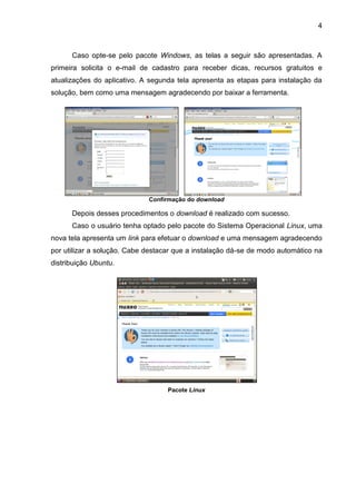 4
Caso opte-se pelo pacote Windows, as telas a seguir são apresentadas. A
primeira solicita o e-mail de cadastro para receber dicas, recursos gratuitos e
atualizações do aplicativo. A segunda tela apresenta as etapas para instalação da
solução, bem como uma mensagem agradecendo por baixar a ferramenta.
Confirmação do download
Depois desses procedimentos o download é realizado com sucesso.
Caso o usuário tenha optado pelo pacote do Sistema Operacional Linux, uma
nova tela apresenta um link para efetuar o download e uma mensagem agradecendo
por utilizar a solução. Cabe destacar que a instalação dá-se de modo automático na
distribuição Ubuntu.
Pacote Linux
 