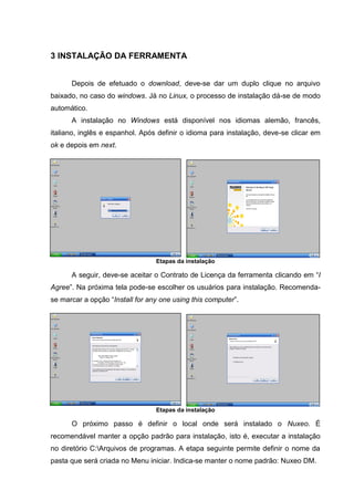 5
3 INSTALAÇÃO DA FERRAMENTA
Depois de efetuado o download, deve-se dar um duplo clique no arquivo
baixado, no caso do windows. Já no Linux, o processo de instalação dá-se de modo
automático.
A instalação no Windows está disponível nos idiomas alemão, francês,
italiano, inglês e espanhol. Após definir o idioma para instalação, deve-se clicar em
ok e depois em next.
Etapas da instalação
A seguir, deve-se aceitar o Contrato de Licença da ferramenta clicando em “I
Agree”. Na próxima tela pode-se escolher os usuários para instalação. Recomenda-
se marcar a opção “Install for any one using this computer”.
Etapas da instalação
O próximo passo é definir o local onde será instalado o Nuxeo. É
recomendável manter a opção padrão para instalação, isto é, executar a instalação
no diretório C:Arquivos de programas. A etapa seguinte permite definir o nome da
pasta que será criada no Menu iniciar. Indica-se manter o nome padrão: Nuxeo DM.
 