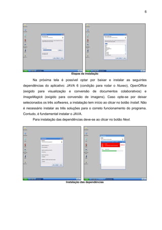 6
Etapas da instalação
Na próxima tela é possível optar por baixar e instalar as seguintes
dependências do aplicativo: JAVA 6 (condição para rodar o Nuxeo), OpenOffice
(exigido para visualização e conversão de documentos colaborativos) e
ImageMagick (exigido para conversão de imagens). Caso opte-se por deixar
selecionados os três softwares, a instalação tem início ao clicar no botão Install. Não
é necessário instalar as três soluções para o correto funcionamento do programa.
Contudo, é fundamental instalar o JAVA.
Para instalação das dependências deve-se ao clicar no botão Next.
Instalação das dependências
 