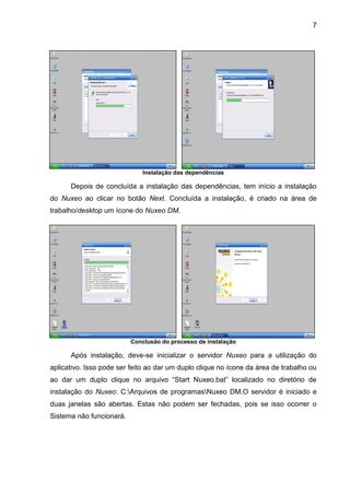 7
Instalação das dependências
Depois de concluída a instalação das dependências, tem início a instalação
do Nuxeo ao clicar no botão Next. Concluída a instalação, é criado na área de
trabalho/desktop um ícone do Nuxeo DM.
Conclusão do processo de instalação
Após instalação, deve-se inicializar o servidor Nuxeo para a utilização do
aplicativo. Isso pode ser feito ao dar um duplo clique no ícone da área de trabalho ou
ao dar um duplo clique no arquivo “Start Nuxeo.bat” localizado no diretório de
instalação do Nuxeo: C:Arquivos de programasNuxeo DM.O servidor é iniciado e
duas janelas são abertas. Estas não podem ser fechadas, pois se isso ocorrer o
Sistema não funcionará.
 