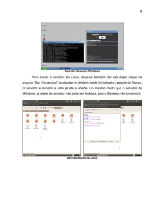 8
Servidor Nuxeono Windows
Para iniciar o servidor no Linux, deve-se também dar um duplo clique no
arquivo “Start Nuxeo.bat” localizado no diretório onde foi baixado o pacote do Nuxeo.
O servidor é iniciado e uma janela é aberta. Do mesmo modo que o servidor do
Windows, a janela do servidor não pode ser fechada, pois o Sistema não funcionará.
ServidorNuxeo no Linux
 