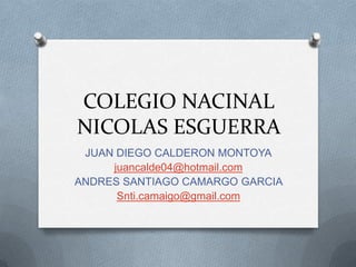 COLEGIO NACINAL
NICOLAS ESGUERRA
JUAN DIEGO CALDERON MONTOYA
juancalde04@hotmail.com
ANDRES SANTIAGO CAMARGO GARCIA
Snti.camaigo@gmail.com
 