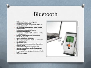 Bluetooth
O El Bluetooth es una tecnología de
comunicación que hace
O posible el envío y la recepción de datos sin
cables. Utilizando
O las funciones del Bluetooth, puede instalar
una conexión
O inalámbrica entre su NXT y otros
dispositivos Bluetooth,
O como otras unidades NXT, teléfonos móviles
y ordenadores.
O Una vez que está instalada la conexión
Bluetooth, la puede
O utilizar para estas funciones:
O • Descargar programas desde su ordenador
sin la utilización
O de un cable USB.
O • Enviar programas desde otros dispositivos
además de su
O ordenador, incluyendo su propio NXT.
O • Enviar programas a varias unidades NXT
individualmente
O o en grupos. Un grupo puede contener hasta
tres
O dispositivos NXT.
 