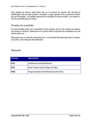AUTOMOTIVE          DIAGNOSIS        TOOLS



Para realizar la lectura usted debe leer en el manual de servicio del vehículo el
Identificador (ID) de cada prueba o resultado. Luego ingrese el ID y presione el botón
de Leer Resultado. Al costado aparecerá el resultado de dicha prueba, y el máximo o
mínimo permitido para la misma.


Prueba de Lambda
En esta pantalla podrá ver el resultado de las pruebas de la o las sondas de oxigeno
que tenga el vehículo. Seleccione en la parte inferior izquierda los resultados de cuál
sonda quiere ver.

¡Recuerde que un vehículo puede tener de 1 a 8 sondas! Normalmente traen 2 sondas,
una antes y otra después del catalizador.




Glosario


Termino                Descripción

ECU                    Unidad de Control Electrónico

DTC                    Data Trouble Code (Código de Falla)

PCM                    Programmable Control Module (similar ECU)




Copyright DEC 1995 - 2000                                                Página 10 de 10
 