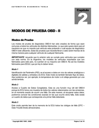 AUTOMOTIVE          DIAGNOSIS      TOOLS




                                                                               2
                                                                              Capítulo




MODOS DE PRUEBA OBD - II

Modos de Prueba
Los modos de prueba de diagnóstico OBD-II han sido creados de forma que sean
comunes a todos los vehículos de distintos fabricantes. Lo que esto quiere decir para el
mecánico es que no importa qué vehículo esta probando o cuál equipo de diagnóstico
OBD-II este utilizando, todas las pruebas que necesita llevar a cabo serán hechas de la
misma manera para cualquier vehículo de cualquier fabricante.

IMPORTANTE: recuerde que lo anterior solo se cumple para vehículos que cumplan
con esta norma. En la Argentina, los modelos de vehículos importados que son
fabricados para este país, no cuentan en su mayoría con OBD-II. No así los modelos
fabricados para EEUU, que por ley lo deben tener.

Modo 1
Identificación de Parámetro (PID), es el acceso a datos en vivo de valores analógicos o
digitales de salidas y entradas a la ECU. Este modo es también llamado flujo de datos.
Aquí podemos ver, por ejemplo, la temperatura de motor o el voltaje generado por una
sonda lambda.

Modo 2
Acceso a Cuadro de Datos Congelados. Esta es una función muy útil del OBD-II
porque la ECU toma una muestra de todos los valores relacionados con las emisiones,
en el momento exacto de ocurrir una falla. De esta manera, al recuperar estos datos,
podremos conocer las condiciones exactas en las que ocurrió dicha falla. Solo existe
un cuadro de datos que corresponde a la primer falla detectada.

Modo 3
Este modo permite leer de la memoria de la ECU todos los códigos de falla (DTC –
Data Trouble Dode) almacenados.




 Copyright DEC 1995 - 2000                                                 Página 3 de 10
 