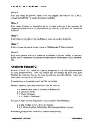AUTOMOTIVE          DIAGNOSIS       TOOLS



Modo 4
Con este modo se pueden borrar todos los códigos almacenados en la PCM,
incluyendo los DTCs y el cuadro de datos congelados.

Modo 5
Este modo devuelve los resultados de las pruebas realizadas a los sensores de
oxigeno para determinar el funcionamiento de los mismos y la eficiencia del convertidor
catalítico.

Modo 6
Este modo permite obtener los resultados de todas las pruebas de abordo.

Modo 7
Este modo permite leer de la memoria de la ECU todos los DTCs pendientes.

Modo 8
Este modo permite realizar la prueba de actuadores. Con esta función, el mecánico
puede activar y desactivar actuadores como bombas de combustible, válvula de ralentí,
etc.


Código de Falla (DTC)
El estándar SAE J2012 define un código de 5 dígitos en el cual cada dígito representa
un valor predeterminado. Todos los códigos son presentados de igual forma para
facilidad del mecánico. Algunos de estos son definidos por este estándar, y otros son
reservados para uso de los fabricantes.

El código tiene el siguiente formato: YXXXX (ej. P0308)

Donde Y, el primer dígito, representa la función del vehículo:

       P à Electrónica de Motor y Transmisión (Powertrain)
       B à Carrocería (Body)
       C à Chasis (Chassis)
       U à No definido (Undefined)

El segundo dígito indica la organización responsable de definir el código.

       0 à SAE (código común a todos las marcas)
       1 à El fabricante del vehículo (código diferente para distintas marcas)

El tercer dígito representa una función especifica del vehículo:


 Copyright DEC 1995 - 2000                                                   Página 4 de 10
 