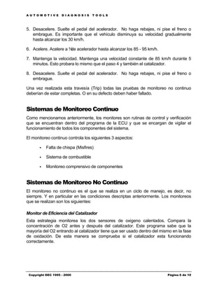 AUTOMOTIVE          DIAGNOSIS       TOOLS



5. Desacelere. Suelte el pedal del acelerador. No haga rebajes, ni pise el freno o
   embrague. Es importante que el vehículo disminuya su velocidad gradualmente
   hasta alcanzar los 30 km/h.

6. Acelere. Acelere a ¾ acelerador hasta alcanzar los 85 - 95 km/h.
                       de

7. Mantenga la velocidad. Mantenga una velocidad constante de 85 km/h durante 5
   minutos. Esto probara lo mismo que el paso 4 y también el catalizador.

8. Desacelere. Suelte el pedal del acelerador. No haga rebajes, ni pise el freno o
   embrague.

Una vez realizada esta travesía (Trip) todas las pruebas de monitoreo no continuo
deberían de estar completas. O en su defecto deben haber fallado.


Sistemas de Monitoreo Continuo
Como mencionamos anteriormente, los monitores son rutinas de control y verificación
que se encuentran dentro del programa de la ECU y que se encargan de vigilar el
funcionamiento de todos los componentes del sistema.

El monitoreo continuo controla los siguientes 3 aspectos:

       •   Falta de chispa (Misfires)

       •   Sistema de combustible

       •   Monitoreo comprensivo de componentes


Sistemas de Monitoreo No Continuo
El monitoreo no continuo es el que se realiza en un ciclo de manejo, es decir, no
siempre. Y en particular en las condiciones descriptas anteriormente. Los monitoreos
que se realizan son los siguientes:

Monitor de Eficiencia del Catalizador
Esta estrategia monitorea los dos sensores de oxigeno calentados. Compara la
concentración de O2 antes y después del catalizador. Este programa sabe que la
mayoría del O2 entrando al catalizador tiene que ser usado dentro del mismo en la fase
de oxidación. De esta manera se comprueba si el catalizador esta funcionando
correctamente.




 Copyright DEC 1995 - 2000                                               Página 6 de 10
 