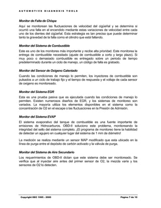 AUTOMOTIVE          DIAGNOSIS      TOOLS



Monitor de Falta de Chispa
Aquí se monitorean las fluctuaciones de velocidad del cigüeñal y se determina si
ocurrió una falla en el encendido mediante estas variaciones de velocidad entre cada
uno de los dientes del cigüeñal. Esta estrategia es tan precisa que puede determinar
tanto la gravedad de la falla como el cilindro que está fallando.

Monitor del Sistema de Combustible
Este es uno de los monitores más importante y recibe alta prioridad. Este monitorea la
entrega de combustible necesitado (ajuste de combustible a corto y largo plazo). Si
muy poco o demasiado combustible es entregado sobre un periodo de tiempo
predeterminado durante un ciclo de manejo, un código de falla es grabado.

Monitor del Sensor de Oxigeno Calentado
Cuando las condiciones de manejo lo permiten, los inyectores de combustible son
pulsados a un ciclo de trabajo fijo y el tiempo de respuesta y el voltaje de cada sensor
de oxigeno es monitoreado.

Monitor del Sistema EGR
Esta es una prueba pasiva que es ejecutada cuando las condiciones de manejo lo
permiten. Existen numerosos diseños de EGR, y los sistemas de monitoreo son
variados. La mayoría utiliza los elementos disponibles en el sistema como la
concentración de O2 en el escape o las fluctuaciones en la Presión de Admisión.

Monitor del Sistema EVAP
El sistema evaporativo del tanque de combustible es una fuente importante de
emisiones de Hidrocarburos. OBD-II soluciono este problema, monitoreando la
integridad del sello del sistema completo. ¡El programa de monitoreo tiene la habilidad
de detectar un agujero en cualquier lugar del sistema de 1 mm de diámetro!

La medición se realiza mediante un sensor MAP modificado que esta ubicado en la
línea de purga entre el depósito de carbón activado y la válvula de purga.

Monitor del Sistema de Aire Secundario
Los requerimientos de OBD-II dictan que este sistema debe ser monitoreado. Se
verifica que al inyectar aire antes del primer sensor de O2, la mezcla varíe y los
sensores de O2 lo detecten.




 Copyright DEC 1995 - 2000                                                 Página 7 de 10
 
