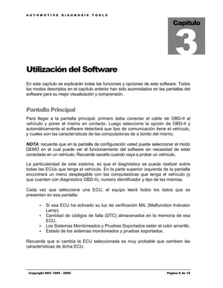 AUTOMOTIVE          DIAGNOSIS     TOOLS




                                                                             3
                                                                            Capítulo




Utilización del Software
En este capítulo se explicarán todas las funciones y opciones de este software. Todos
los modos descriptos en el capítulo anterior han sido acomodados en las pantallas del
software para su mejor visualización y comprensión.


Pantalla Principal
Para llegar a la pantalla principal, primero debe conectar el cable de OBD-II al
vehículo y poner el mismo en contacto. Luego seleccione la opción de OBD-II y
automáticamente el software detectará que tipo de comunicación tiene el vehículo,
y cuales son las características de las computadoras de a bordo del mismo.

NOTA: recuerde que en la pantalla de configuración usted puede seleccionar el modo
DEMO en el cual puede ver el funcionamiento del software sin necesidad de estar
conectado en un vehículo. Recuerde sacarlo cuando vaya a probar un vehículo.

La particularidad de este sistema, es que el diagnóstico se puede realizar sobre
todas las ECUs que tenga el vehículo. En la parte superior izquierda de la pantalla
encontrará un menú desplegable con las computadoras que tenga el vehículo (y
que cuenten con diagnóstico OBD-II), numero identificador y tipo de las mismas.

Cada vez que seleccione una ECU, el equipo leerá todos los datos que se
presentan en esa pantalla:

       •   Si esa ECU ha activado su luz de verificación MIL (Malfunction Indicator
           Lamp).
       •   Cantidad de códigos de falla (DTC) almacenados en la memoria de esa
           ECU.
       •   Los Sistemas Monitoreados y Pruebas Soportados están el color amarillo.
       •   Estado de los sistemas monitoreados y pruebas soportados.

Recuerde que si cambia la ECU seleccionada es muy probable que cambien las
características de dicha ECU.




 Copyright DEC 1995 - 2000                                               Página 8 de 10
 