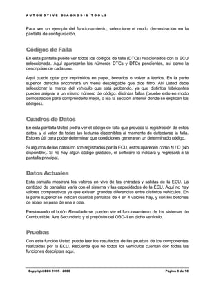 AUTOMOTIVE          DIAGNOSIS      TOOLS



Para ver un ejemplo del funcionamiento, seleccione el modo demostración en la
pantalla de configuración.


Códigos de Falla
En esta pantalla puede ver todos los códigos de falla (DTCs) relacionados con la ECU
seleccionada. Aquí aparecerán los números DTCs y DTCs pendientes, así como la
descripción de cada uno.

Aquí puede optar por imprimirlos en papel, borrarlos o volver a leerlos. En la parte
superior derecha encontrará un menú desplegable que dice filtro. Allí Usted debe
seleccionar la marca del vehículo que está probando, ya que distintos fabricantes
pueden asignar a un mismo número de código, distintas fallas (pruebe esto en modo
demostración para comprenderlo mejor, o lea la sección anterior donde se explican los
códigos).


Cuadros de Datos
En esta pantalla Usted podrá ver el código de falla que provoco la registración de estos
datos, y el valor de todas las lecturas disponibles al momento de detectarse la falla.
Esto es útil para poder determinar que condiciones generaron un determinado código.

Si algunos de los datos no son registrados por la ECU, estos aparecen como N / D (No
disponible). Si no hay algún código grabado, el software lo indicará y regresará a la
pantalla principal.


Datos Actuales
Esta pantalla mostrará los valores en vivo de las entradas y salidas de la ECU. La
cantidad de pantallas varia con el sistema y las capacidades de la ECU. Aquí no hay
valores comparativos ya que existen grandes diferencias entre distintos vehículos. En
la parte superior se indican cuantas pantallas de 4 en 4 valores hay, y con los botones
de abajo se pasa de una a otra.

Presionando el botón Resultado se pueden ver el funcionamiento de los sistemas de
Combustible, Aire Secundario y el propósito del OBD-II en dicho vehículo.


Pruebas
Con esta función Usted puede leer los resultados de las pruebas de los componentes
realizadas por la ECU. Recuerde que no todos los vehículos cuentan con todas las
funciones descriptas aquí.



 Copyright DEC 1995 - 2000                                                 Página 9 de 10
 