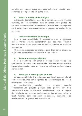 10
ManualdeObrasPúblicasSustentáveis
permite em alguns casos que essa cobertura vegetal seja
removida e compensada em outro local.
6. Buscar a inovação tecnológica
A inovação tecnológica, além de propiciar o desenvolvimento
humano, cria instrumentos mais eficientes para gestão de
sistemas. A inovação cria sistemas construtivos mais inteligentes
e eficientes, induz novas economias e incrementa qualidade no
processo.
7. Diminuir consumo de energia
Para a sustentabilidade é imperativo que se consuma
menos. Vários estudos demonstram que podemos consumir
menos e obter maior qualidade ambiental, através de inovação
tecnológica
O consumo exagerado de energia gera ônus para o ambiente,
esgotando os recursos naturais com maior rapidez
8. Aumentar espaços abertos
Para o equilíbrio ambiental é preciso deixar vazios não
construídos. Diminuir área construída consome menos recursos
e propicia que ações naturais (vento, sol e chuva) tenham espaço
para ocorrer.
9. Encorajar a participação popular
A sustentabilidade é um sistema, que inclui pessoas, não só
como usuários, mas como agentes de transformação do local e
dos espaços construídos.
A participação popular gera ganhos quando
concebemos um projeto porque este poderá ser mais
adequado a todos e, portanto, socialmente justo e depois
de implantando gera empoderamento das pessoas sobre o
local, fazendo com elas sejam cuidadosas, reduzindo os
investimentos e gastos em manutenção.
 