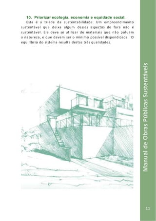 11
ManualdeObrasPúblicasSustentáveis
10. Priorizar ecologia, economia e equidade social.
Esta é a tríade da sustentabilidade. Um empreendimento
sustentável que deixa algum desses aspectos de fora não é
sustentável. Ele deve se utilizar de materiais que não poluam
a natureza, e que devem ser o mínimo possível dispendiosos O
equilíbrio do sistema resulta destas três qualidades.
 