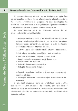 12
ManualdeObrasPúblicasSustentáveis
4. Desenvolvendo um Empreendimento Sustentável
O empreendimento deverá passar inicialmente pela fase
de concepção, produto de um planejamento global anterior à
fase de desenvolvimento de projetos, no qual as soluções das
diretrizes serão expressas, o planejamento da gestão do canteiro
o desenvolvimento de uma ferramenta de controle.
De uma maneira geral as diretrizes globais de um
empreendimento sustentável são:
1.Analisar o entorno, para o aproveitamento de condições
naturais locais reduzindo impactos no entorno – paisagem,
temperaturas e concentração de calor – e assim melhorar a
qualidade ambiental interna e externa.
2. Adaptar-se às necessidades atuais e futuras dos usuários.
3. Introduzir inovações tecnológicas que propiciem:
• Gestão sustentável da implantação da obra
• Uso de matérias-primas que contribuam com
a eco-eficiência do processo
• Redução do consumo energético
• Redução do consumo de água
4.Reduzir, reutilizar, reciclar e dispor corretamente os
resíduos sólidos.
5.Educação ambiental: conscientização dos envolvidos no
processo.
A principal mudança para se estabelecer uma prática
sustentável é uma mudança de atitude, por isso deve-se
capacitar todos os funcionários e colaboradores envolvidos com
relação aos aspectos socioambientais que serão implementados
durante a obra.
 