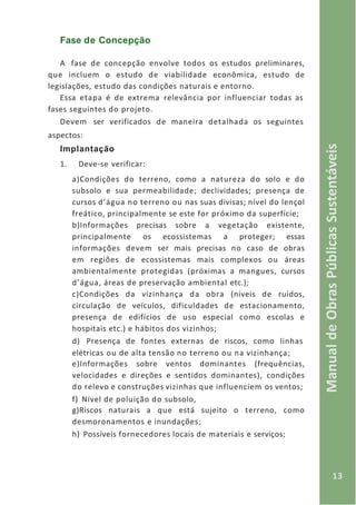 13
ManualdeObrasPúblicasSustentáveis
Fase de Concepção
A fase de concepção envolve todos os estudos preliminares,
que incluem o estudo de viabilidade econômica, estudo de
legislações, estudo das condições naturais e entorno.
Essa etapa é de extrema relevância por influenciar todas as
fases seguintes do projeto.
Devem ser verificados de maneira detalhada os seguintes
aspectos:
Implantação
1. Deve-se verificar:
a)Condições do terreno, como a natureza do solo e do
subsolo e sua permeabilidade; declividades; presença de
cursos d’água no terreno ou nas suas divisas; nível do lençol
freático, principalmente se este for próximo da superfície;
b)Informações precisas sobre a vegetação existente,
principalmente os ecossistemas a proteger; essas
informações devem ser mais precisas no caso de obras
em regiões de ecossistemas mais complexos ou áreas
ambientalmente protegidas (próximas a mangues, cursos
d’água, áreas de preservação ambiental etc.);
c)Condições da vizinhança da obra (níveis de ruídos,
circulação de veículos, dificuldades de estacionamento,
presença de edifícios de uso especial como escolas e
hospitais etc.) e hábitos dos vizinhos;
d) Presença de fontes externas de riscos, como linhas
elétricas ou de alta tensão no terreno ou na vizinhança;
e)Informações sobre ventos dominantes (frequências,
velocidades e direções e sentidos dominantes), condições
do relevo e construções vizinhas que influenciem os ventos;
f) Nível de poluição do subsolo,
g)Riscos naturais a que está sujeito o terreno, como
desmoronamentos e inundações;
h) Possíveis fornecedores locais de materiais e serviços;
 
