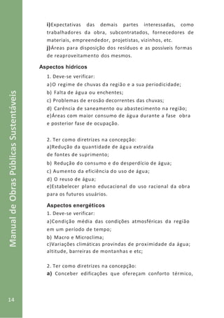 14
ManualdeObrasPúblicasSustentáveis
i)Expectativas das demais partes interessadas, como
trabalhadores da obra, subcontratados, fornecedores de
materiais, empreendedor, projetistas, vizinhos, etc.
j)Áreas para disposição dos resíduos e as possíveis formas
de reaproveitamento dos mesmos.
Aspectos hídricos
1. Deve-se verificar:
a)O regime de chuvas da região e a sua periodicidade;
b) Falta de água ou enchentes;
c) Problemas de erosão decorrentes das chuvas;
d) Carência de saneamento ou abastecimento na região;
e)Áreas com maior consumo de água durante a fase obra
e posterior fase de ocupação.
2. Ter como diretrizes na concepção:
a)Redução da quantidade de água extraída
de fontes de suprimento;
b) Redução do consumo e do desperdício de água;
c) Aumento da eficiência do uso de água;
d) O reuso de água;
e)Estabelecer plano educacional do uso racional da obra
para os futuros usuários.
Aspectos energéticos
1. Deve-se verificar:
a)Condição média das condições atmosféricas da região
em um período de tempo;
b) Macro e Microclima;
c)Variações climáticas provindas de proximidade da água;
altitude, barreiras de montanhas e etc;
2. Ter como diretrizes na concepção:
a) Conceber edificações que ofereçam conforto térmico,
 