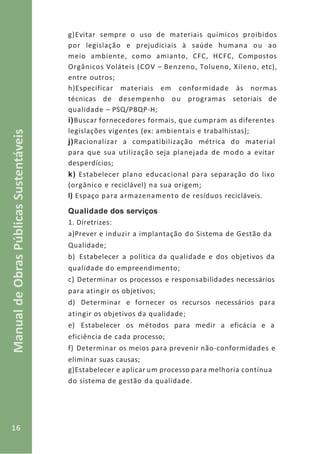 16
ManualdeObrasPúblicasSustentáveis
g)Evitar sempre o uso de materiais químicos proibidos
por legislação e prejudiciais à saúde humana ou ao
meio ambiente, como amianto, CFC, HCFC, Compostos
Orgânicos Voláteis (COV – Benzeno, Tolueno, Xileno, etc),
entre outros;
h)Especificar materiais em conformidade às normas
técnicas de desempenho ou programas setoriais de
qualidade – PSQ/PBQP-H;
i)Buscar fornecedores formais, que cumpram as diferentes
legislações vigentes (ex: ambientais e trabalhistas);
j)Racionalizar a compatibilização métrica do material
para que sua utilização seja planejada de modo a evitar
desperdícios;
k) Estabelecer plano educacional para separação do lixo
(orgânico e reciclável) na sua origem;
l) Espaço para armazenamento de resíduos recicláveis.
Qualidade dos serviços
1. Diretrizes:
a)Prever e induzir a implantação do Sistema de Gestão da
Qualidade;
b) Estabelecer a política da qualidade e dos objetivos da
qualidade do empreendimento;
c) Determinar os processos e responsabilidades necessários
para atingir os objetivos;
d) Determinar e fornecer os recursos necessários para
atingir os objetivos da qualidade;
e) Estabelecer os métodos para medir a eficácia e a
eficiência de cada processo;
f) Determinar os meios para prevenir não-conformidades e
eliminar suas causas;
g)Estabelecer e aplicar um processo para melhoria contínua
do sistema de gestão da qualidade.
 