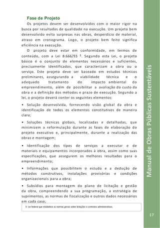 17
ManualdeObrasPúblicasSustentáveis
Fase de Projeto
Os projetos devem ser desenvolvidos com o maior rigor na
busca por resultados de qualidade na execução. Um projeto bem
desenvolvido evita surpresas nas obras, desperdício de material,
atraso em cronograma. Logo, o projeto bem feito significa
eficiência na execução.
O projeto deve estar em conformidade, em termos de
conteúdo, com a Lei 8.666/93 3. Segundo esta Lei, o projeto
básico é o conjunto de elementos necessários e suficientes,
precisamente identificados, que caracterizam a obra ou o
serviço. Este projeto deve ser baseado em estudos técnicos
preliminares, assegurando a viabilidade técnica e o
adequado tratamento do impacto ambiental do
empreendimento, além de possibilitar a avaliação do custo da
obra e a definição dos métodos e prazo de execução. Segundo a
lei, o projeto deverá conter os seguintes elementos:
• Solução desenvolvida, fornecendo visão global da obra e
identificação de todos os elementos constitutivos de maneira
clara;
• Soluções técnicas globais, localizadas e detalhadas, que
minimizem a reformulação durante as fases de elaboração do
projeto executivo e, principalmente, durante a realização das
obras e montagem;
• Identificação dos tipos de serviços a executar e de
materiais e equipamentos incorporados à obra, assim como suas
especificações, que assegurem os melhores resultados para o
empreendimento;
• Informações que possibilitem o estudo e a dedução de
métodos construtivos, instalações provisórias e condições
organizacionais para a obra;
• Subsídios para montagem do plano de licitação e gestão
da obra, compreendendo a sua programação, a estratégia de
suprimentos, as normas de fiscalização e outros dados necessários
em cada caso;
3- Lei federal que estabelece as normas gerais sobre licitações e contratos administrativos.
 