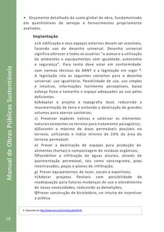 18
ManualdeObrasPúblicasSustentáveis
• Orçamento detalhado do custo global da obra, fundamentado
em quantitativos de serviços e fornecimentos propriamente
avaliados.
Implantação
a)A edificação e seus espaços externos devem ser acessíveis,
fazendo uso do desenho universal. Desenho universal
significa oferecer a todos os usuários “o acesso e a utilização
de ambientes e equipamentos com igualdade, autonomia
e segurança”. Para tanto deve estar em conformidade
com normas técnicas da ABNT e a legislação em vigor 4.
A legislação cita os seguintes conceitos para o desenho
universal: uso igualitário, flexibilidade de uso, uso simples
e intuitivo, informações facilmente perceptíveis, baixo
esforço físico e tamanho e espaço adequados ao uso pelos
deficientes.
b)Adaptar o projeto à topografia local, reduzindo a
movimentação de terra e evitando a destinação de grandes
volumes para aterros sanitários;
c) Preservar espécies nativas e valorizar os elementos
naturais existentes no terreno para tratamento paisagístico;
d)Garantir o máximo de áreas permeáveis possíveis no
terreno; utilizando o índice mínimo de 20% da área do
terreno permeável.
e) Prever a destinação de espaços para produção de
alimentos (hortas) e compostagem de resíduos orgânicos;
f)Possibilitar a infiltração de águas pluviais, através de
pavimentação permeável, tais como concregrama, pisos
intertravados, poços e planos de infiltração;
g) Prever equipamentos de lazer, sociais e esportivos;
h)Adotar projetos flexíveis com possibilidade de
readequação para futuras mudanças de uso e atendimento
de novas necessidades, reduzindo as demolições;
i)Prever construção de bicicletário, no intuito de incentivar
a prática.
4- Disponível em http://www.raro.net.br/noticia.php?id=95.
 