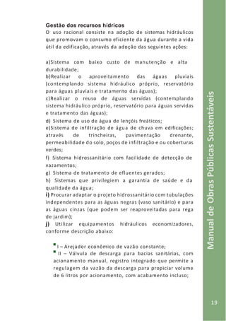19
ManualdeObrasPúblicasSustentáveis
Gestão dos recursos hídricos
O uso racional consiste na adoção de sistemas hidráulicos
que promovam o consumo eficiente da água durante a vida
útil da edificação, através da adoção das seguintes ações:
a)Sistema com baixo custo de manutenção e alta
durabilidade;
b)Realizar o aproveitamento das águas pluviais
(contemplando sistema hidráulico próprio, reservatório
para águas pluviais e tratamento das águas);
c)Realizar o reuso de águas servidas (contemplando
sistema hidráulico próprio, reservatório para águas servidas
e tratamento das águas);
d) Sistema de uso de água de lençóis freáticos;
e)Sistema de infiltração de água de chuva em edificações;
através de trincheiras, pavimentação drenante,
permeabilidade do solo, poços de infiltração e ou coberturas
verdes;
f) Sistema hidrossanitário com facilidade de detecção de
vazamentos;
g) Sistema de tratamento de efluentes gerados;
h) Sistemas que privilegiem a garantia de saúde e da
qualidade da água;
i) Procurar adaptar o projeto hidrossanitário com tubulações
independentes para as águas negras (vaso sanitário) e para
as águas cinzas (que podem ser reaproveitadas para rega
de jardim);
j) Utilizar equipamentos hidráulicos economizadores,
conforme descrição abaixo:
I – Arejador econômico de vazão constante;
II – Válvula de descarga para bacias sanitárias, com
acionamento manual, registro integrado que permite a
regulagem da vazão da descarga para propiciar volume
de 6 litros por acionamento, com acabamento incluso;
 