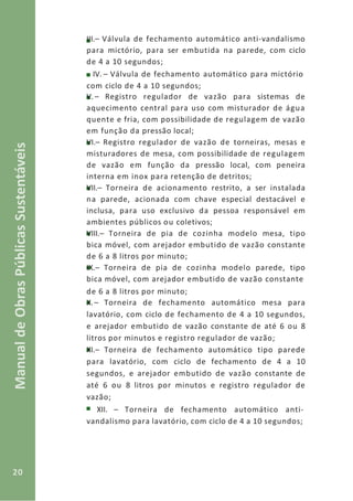 20
ManualdeObrasPúblicasSustentáveis
III.– Válvula de fechamento automático anti-vandalismo
para mictório, para ser embutida na parede, com ciclo
de 4 a 10 segundos;
IV. – Válvula de fechamento automático para mictório
com ciclo de 4 a 10 segundos;
V. – Registro regulador de vazão para sistemas de
aquecimento central para uso com misturador de água
quente e fria, com possibilidade de regulagem de vazão
em função da pressão local;
VI.– Registro regulador de vazão de torneiras, mesas e
misturadores de mesa, com possibilidade de regulagem
de vazão em função da pressão local, com peneira
interna em inox para retenção de detritos;
VII.– Torneira de acionamento restrito, a ser instalada
na parede, acionada com chave especial destacável e
inclusa, para uso exclusivo da pessoa responsável em
ambientes públicos ou coletivos;
VIII.– Torneira de pia de cozinha modelo mesa, tipo
bica móvel, com arejador embutido de vazão constante
de 6 a 8 litros por minuto;
IX.– Torneira de pia de cozinha modelo parede, tipo
bica móvel, com arejador embutido de vazão constante
de 6 a 8 litros por minuto;
X.– Torneira de fechamento automático mesa para
lavatório, com ciclo de fechamento de 4 a 10 segundos,
e arejador embutido de vazão constante de até 6 ou 8
litros por minutos e registro regulador de vazão;
XI.– Torneira de fechamento automático tipo parede
para lavatório, com ciclo de fechamento de 4 a 10
segundos, e arejador embutido de vazão constante de
até 6 ou 8 litros por minutos e registro regulador de
vazão;
XII. – Torneira de fechamento automático anti-
vandalismo para lavatório, com ciclo de 4 a 10 segundos;
 