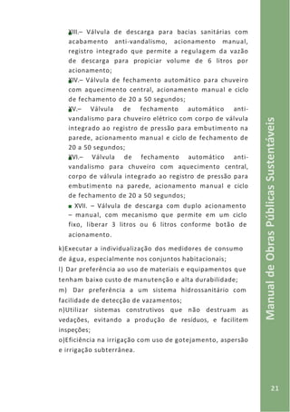 21
ManualdeObrasPúblicasSustentáveis
XIII.– Válvula de descarga para bacias sanitárias com
acabamento anti-vandalismo, acionamento manual,
registro integrado que permite a regulagem da vazão
de descarga para propiciar volume de 6 litros por
acionamento;
XIV.– Válvula de fechamento automático para chuveiro
com aquecimento central, acionamento manual e ciclo
de fechamento de 20 a 50 segundos;
XV.– Válvula de fechamento automático anti-
vandalismo para chuveiro elétrico com corpo de válvula
integrado ao registro de pressão para embutimento na
parede, acionamento manual e ciclo de fechamento de
20 a 50 segundos;
XVI.– Válvula de fechamento automático anti-
vandalismo para chuveiro com aquecimento central,
corpo de válvula integrado ao registro de pressão para
embutimento na parede, acionamento manual e ciclo
de fechamento de 20 a 50 segundos;
XVII. – Válvula de descarga com duplo acionamento
– manual, com mecanismo que permite em um ciclo
fixo, liberar 3 litros ou 6 litros conforme botão de
acionamento.
k)Executar a individualização dos medidores de consumo
de água, especialmente nos conjuntos habitacionais;
l) Dar preferência ao uso de materiais e equipamentos que
tenham baixo custo de manutenção e alta durabilidade;
m) Dar preferência a um sistema hidrossanitário com
facilidade de detecção de vazamentos;
n)Utilizar sistemas construtivos que não destruam as
vedações, evitando a produção de resíduos, e facilitem
inspeções;
o)Eficiência na irrigação com uso de gotejamento, aspersão
e irrigação subterrânea.
 