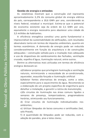 22
ManualdeObrasPúblicasSustentáveis
Gestão de energia e emissões
As estatísticas mostram que a construção civil representa
aproximadamente 3,2% do consumo global de energia elétrica
do país, correspondente a 10,6 GWh por ano, considerando os
níveis federal, estadual e municipal. Estima-se que o potencial
de economia existente seja da ordem de 2,1 GWh por ano,
equivalente a energia necessária para abastecer uma cidade de
3,5 milhões de habitantes.
A eficiência energética constitui uma parte fundamental e
imprescindível da sustentabilidade de edificações, com resultados
observáveis tanto em termos de impactos ambientais, quanto em
termos econômicos. A demanda de energia pode ser reduzida
consideravelmente em função da arquitetura e de construções
adequadas – construção voltada para a insolação mais adequada
e uso de dispositivos de sombreamento das fachadas, ventilação
cruzada, espelho d’água, iluminação natural, entre outros.
Dentre as alternativas mais utilizadas em termos de eficiência
enérgica destacam-se:
a)Elaborar projetos que privilegiem iluminação e ventilação
naturais, minimizando a necessidade de ar-condicionado,
aquecedor, exaustão forçada e iluminação artificial
b)Adotar fontes alternativas de energia, como a solar,
especialmente para o aquecimento da água. Recomenda-se
a elaboração de um projeto específico de engenharia para
detalhar a instalação, e garantir a rotina de manutenção;
c)Os circuitos de iluminação nas áreas comuns ligados a
sensores de presença, temporizadores, programadores
horários, otimizando seu funcionamento;
d) Criar circuitos de iluminação individualizados nos
ambientes;
e) Utilizar lâmpadas de baixo consumo e certificadas (led,
selo Procel);
f) A quantidade de lâmpadas pode ser reduzida, com a
adoção de paredes, piso e tetos claros;
 