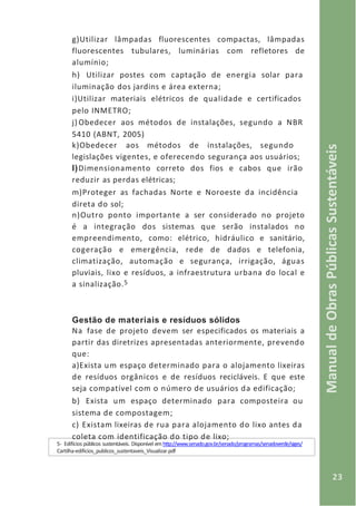 23
ManualdeObrasPúblicasSustentáveis
g)Utilizar lâmpadas fluorescentes compactas, lâmpadas
fluorescentes tubulares, luminárias com refletores de
alumínio;
h) Utilizar postes com captação de energia solar para
iluminação dos jardins e área externa;
i)Utilizar materiais elétricos de qualidade e certificados
pelo INMETRO;
j) Obedecer aos métodos de instalações, segundo a NBR
5410 (ABNT, 2005)
k)Obedecer aos métodos de instalações, segundo
legislações vigentes, e oferecendo segurança aos usuários;
l)Dimensionamento correto dos fios e cabos que irão
reduzir as perdas elétricas;
m)Proteger as fachadas Norte e Noroeste da incidência
direta do sol;
n)Outro ponto importante a ser considerado no projeto
é a integração dos sistemas que serão instalados no
empreendimento, como: elétrico, hidráulico e sanitário,
cogeração e emergência, rede de dados e telefonia,
climatização, automação e segurança, irrigação, águas
pluviais, lixo e resíduos, a infraestrutura urbana do local e
a sinalização.5
Gestão de materiais e resíduos sólidos
Na fase de projeto devem ser especificados os materiais a
partir das diretrizes apresentadas anteriormente, prevendo
que:
a)Exista um espaço determinado para o alojamento lixeiras
de resíduos orgânicos e de resíduos recicláveis. E que este
seja compatível com o número de usuários da edificação;
b) Exista um espaço determinado para composteira ou
sistema de compostagem;
c) Existam lixeiras de rua para alojamento do lixo antes da
coleta com identificação do tipo de lixo;
5- Edifícios públicos sustentáveis. Disponível em http://www.senado.gov.br/senado/programas/senadoverde/siges/
Cartilha-edificios_publicos_sustentaveis_Visualizar.pdf
 