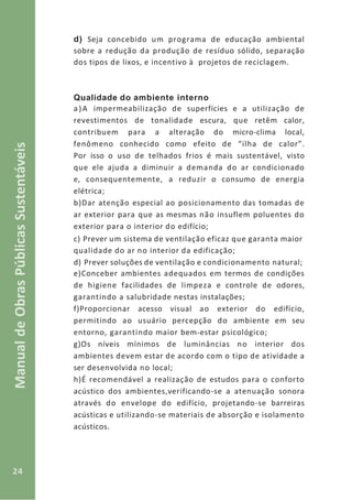 24
ManualdeObrasPúblicasSustentáveis
d) Seja concebido um programa de educação ambiental
sobre a redução da produção de resíduo sólido, separação
dos tipos de lixos, e incentivo à projetos de reciclagem.
Qualidade do ambiente interno
a)A impermeabilização de superfícies e a utilização de
revestimentos de tonalidade escura, que retêm calor,
contribuem para a alteração do micro-clima local,
fenômeno conhecido como efeito de “ilha de calor”.
Por isso o uso de telhados frios é mais sustentável, visto
que ele ajuda a diminuir a demanda do ar condicionado
e, consequentemente, a reduzir o consumo de energia
elétrica;
b)Dar atenção especial ao posicionamento das tomadas de
ar exterior para que as mesmas não insuflem poluentes do
exterior para o interior do edifício;
c) Prever um sistema de ventilação eficaz que garanta maior
qualidade do ar no interior da edificação;
d) Prever soluções de ventilação e condicionamento natural;
e)Conceber ambientes adequados em termos de condições
de higiene facilidades de limpeza e controle de odores,
garantindo a salubridade nestas instalações;
f)Proporcionar acesso visual ao exterior do edifício,
permitindo ao usuário percepção do ambiente em seu
entorno, garantindo maior bem-estar psicológico;
g)Os níveis mínimos de luminâncias no interior dos
ambientes devem estar de acordo com o tipo de atividade a
ser desenvolvida no local;
h)É recomendável a realização de estudos para o conforto
acústico dos ambientes,verificando-se a atenuação sonora
através do envelope do edifício, projetando-se barreiras
acústicas e utilizando-se materiais de absorção e isolamento
acústicos.
 