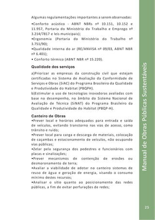 25
ManualdeObrasPúblicasSustentáveis
Algumas regulamentações importantes a serem observadas:
•Conforto acústico - ABNT NBRs nº 10.151, 10.152 e
11.957, Portaria do Ministério do Trabalho e Emprego nº
3.214/7817 e leis municipais);
•Ergonomia (Portaria do Ministério do Trabalho nº
3.751/90);
•Qualidade interna do ar (RE/ANVISA nº 09/03, ABNT NBR
nº 6.401);
• Conforto térmico (ABNT NBR nº 15.220).
Qualidade dos serviços
a)Priorizar as empresas da construção civil que estejam
certificadas no Sistema de Avaliação da Conformidade de
Serviços e Obras (SiAC) do Programa Brasileiro da Qualidade
e Produtividade do Habitat (PBQPH).
b)Estimular o uso de tecnologias inovadoras avaliadas com
base no desempenho, no âmbito do Sistema Nacional de
Avaliação de Técnica (SiNAT) do Programa Brasileiro da
Qualidade e Produtividade do Habitat (PBQP-H).
Canteiro de Obras
•Prever local e horários adequados para entrada e saída
de veículos, evitando transtorno nas vias de acesso, como
trânsito e ruído;
•Prever local para carga e descarga de materiais, colocação
de caçambas e estacionamento de veículos, não ocupando
vias públicas;
•Zelar pela segurança dos pedestres e funcionários com
placas e sinalizações;
•Prever mecanismos de contenção de erosões ou
desmoronamento de terra;
•Avaliar a viabilidade de adotar no canteiro sistemas de
reuso de água e geração de energia, visando o consumo
mínimo destes recursos;
•Analisar o sítio quanto ao posicionamento das redes
públicas, a fim de evitar perfurações de redes;
 
