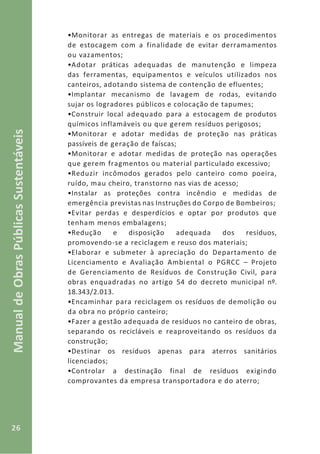 26
ManualdeObrasPúblicasSustentáveis
•Monitorar as entregas de materiais e os procedimentos
de estocagem com a finalidade de evitar derramamentos
ou vazamentos;
•Adotar práticas adequadas de manutenção e limpeza
das ferramentas, equipamentos e veículos utilizados nos
canteiros, adotando sistema de contenção de efluentes;
•Implantar mecanismo de lavagem de rodas, evitando
sujar os logradores públicos e colocação de tapumes;
•Construir local adequado para a estocagem de produtos
químicos inflamáveis ou que gerem resíduos perigosos;
•Monitorar e adotar medidas de proteção nas práticas
passíveis de geração de faíscas;
•Monitorar e adotar medidas de proteção nas operações
que gerem fragmentos ou material particulado excessivo;
•Reduzir incômodos gerados pelo canteiro como poeira,
ruído, mau cheiro, transtorno nas vias de acesso;
•Instalar as proteções contra incêndio e medidas de
emergência previstas nas Instruções do Corpo de Bombeiros;
•Evitar perdas e desperdícios e optar por produtos que
tenham menos embalagens;
•Redução e disposição adequada dos resíduos,
promovendo-se a reciclagem e reuso dos materiais;
•Elaborar e submeter à apreciação do Departamento de
Licenciamento e Avaliação Ambiental o PGRCC – Projeto
de Gerenciamento de Resíduos de Construção Civil, para
obras enquadradas no artigo 54 do decreto municipal nº.
18.343/2.013.
•Encaminhar para reciclagem os resíduos de demolição ou
da obra no próprio canteiro;
•Fazer a gestão adequada de resíduos no canteiro de obras,
separando os recicláveis e reaproveitando os resíduos da
construção;
•Destinar os resíduos apenas para aterros sanitários
licenciados;
•Controlar a destinação final de resíduos exigindo
comprovantes da empresa transportadora e do aterro;
 