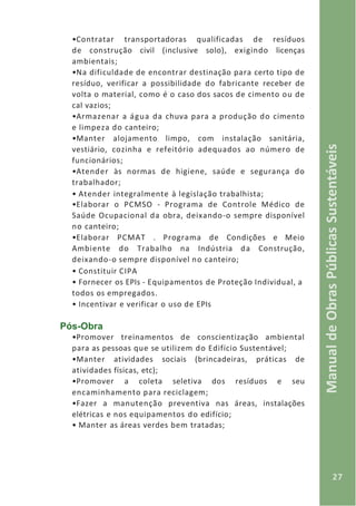 27
ManualdeObrasPúblicasSustentáveis
•Contratar transportadoras qualificadas de resíduos
de construção civil (inclusive solo), exigindo licenças
ambientais;
•Na dificuldade de encontrar destinação para certo tipo de
resíduo, verificar a possibilidade do fabricante receber de
volta o material, como é o caso dos sacos de cimento ou de
cal vazios;
•Armazenar a água da chuva para a produção do cimento
e limpeza do canteiro;
•Manter alojamento limpo, com instalação sanitária,
vestiário, cozinha e refeitório adequados ao número de
funcionários;
•Atender às normas de higiene, saúde e segurança do
trabalhador;
• Atender integralmente à legislação trabalhista;
•Elaborar o PCMSO - Programa de Controle Médico de
Saúde Ocupacional da obra, deixando-o sempre disponível
no canteiro;
•Elaborar PCMAT . Programa de Condições e Meio
Ambiente do Trabalho na Indústria da Construção,
deixando-o sempre disponível no canteiro;
• Constituir CIPA
• Fornecer os EPIs - Equipamentos de Proteção Individual, a
todos os empregados.
• Incentivar e verificar o uso de EPIs
Pós-Obra
•Promover treinamentos de conscientização ambiental
para as pessoas que se utilizem do Edifício Sustentável;
•Manter atividades sociais (brincadeiras, práticas de
atividades físicas, etc);
•Promover a coleta seletiva dos resíduos e seu
encaminhamento para reciclagem;
•Fazer a manutenção preventiva nas áreas, instalações
elétricas e nos equipamentos do edifício;
• Manter as áreas verdes bem tratadas;
 