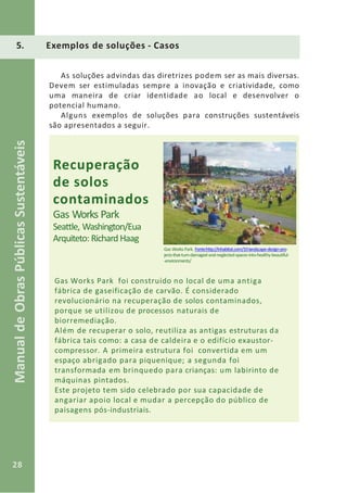 28
ManualdeObrasPúblicasSustentáveis
As soluções advindas das diretrizes podem ser as mais diversas.
Devem ser estimuladas sempre a inovação e criatividade, como
uma maneira de criar identidade ao local e desenvolver o
potencial humano.
Alguns exemplos de soluções para construções sustentáveis
são apresentados a seguir.
Recuperação
de solos
contaminados
Gas Works Park
Seattle, Washington/Eua
Arquiteto: Richard Haag
Gas Works Park. Fonte:http://inhabitat.com/10-landscape-design-pro-
jects-that-turn-damaged-and-neglected-spaces-into-healthy-beautiful-
-environments/
Gas Works Park foi construído no local de uma antiga
fábrica de gaseificação de carvão. É considerado
revolucionário na recuperação de solos contaminados,
porque se utilizou de processos naturais de
biorremediação.
Além de recuperar o solo, reutiliza as antigas estruturas da
fábrica tais como: a casa de caldeira e o edifício exaustor-
compressor. A primeira estrutura foi convertida em um
espaço abrigado para piquenique; a segunda foi
transformada em brinquedo para crianças: um labirinto de
máquinas pintados.
Este projeto tem sido celebrado por sua capacidade de
angariar apoio local e mudar a percepção do público de
paisagens pós-industriais.
5. Exemplos de soluções - Casos
 