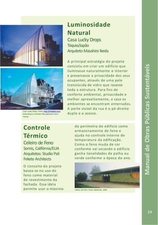 29
ManualdeObrasPúblicasSustentáveis
A parte visível da rua é o pé-direito
duplo e o acesso.
Luminosidade
Natural
Casa Lucky Drops
Tóquio/Japão
Arquiteto Masahiro Ikeda
A principal estratégia do projeto
consistiu em criar um edifício que
iluminasse naturalmente o interior
e preservasse a privacidade dos seus
ocupantes, através de uma pele
translúcida de vidro que reveste
toda a estrutura. Para fins de
conforto ambiental, privacidade e
melhor aproveitamento, a casa os
ambientes se encontram enterrados.
Casa Lucky Drops. Fonte: http://inhabitat.com/
lucky-drops-is-a-lantern-like-japanese-micro-
-home/
Controle
Térmico
Celeiro de Feno
Somis, Califórnia/EUA
Arquitetos: Studio Pali
Fekete Architects
O conceito do projeto
basea-se no uso do
feno como material
de revestimento da
fachada. Essa idéia
permite usar o máximo Celeiro de Feno. Fonte: Bahamón, 2006
do perímetro do edifício como
armazenamento de feno e
ajuda no controle interno de
temperatura da edificação.
Como o feno muda de cor
conforme vai secando o edifício
ganha tonalidades de palha ou
verde conforme a época do ano.
 