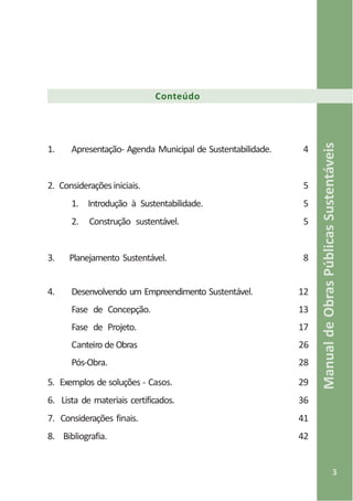 3
ManualdeObrasPúblicasSustentáveis
Conteúdo
1. Apresentação- Agenda Municipal de Sustentabilidade. 4
2. Consideraçõesiniciais. 5
1. Introdução à Sustentabilidade. 5
2. Construção sustentável. 5
3. Planejamento Sustentável. 8
4. Desenvolvendo um Empreendimento Sustentável. 12
Fase de Concepção. 13
Fase de Projeto. 17
Canteiro de Obras 26
Pós-Obra. 28
5. Exemplos de soluções - Casos. 29
6. Lista de materiais certificados. 36
7. Considerações finais. 41
8. Bibliografia. 42
 
