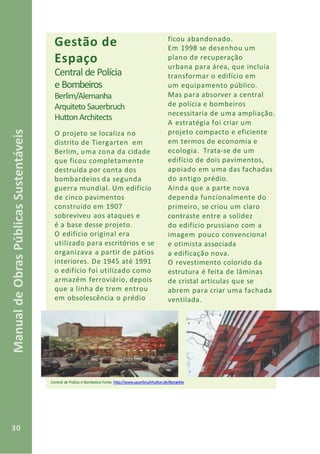 30
ManualdeObrasPúblicasSustentáveis
Gestão de
Espaço
Central de Polícia
e Bombeiros
Berlim/Alemanha
Arquiteto Sauerbruch
HuttonArchitects
O projeto se localiza no
distrito de Tiergarten em
Berlim, uma zona da cidade
que ficou completamente
destruída por conta dos
bombardeios da segunda
guerra mundial. Um edifício
de cinco pavimentos
construído em 1907
sobreviveu aos ataques e
é a base desse projeto.
O edifício original era
utilizado para escritórios e se
organizava a partir de pátios
interiores. De 1945 até 1991
o edifício foi utilizado como
armazém ferroviário, depois
que a linha de trem entrou
em obsolescência o prédio
Central de Polícia e Bombeiros Fonte: http://www.sauerbruchhutton.de/#projekte
ficou abandonado.
Em 1998 se desenhou um
plano de recuperação
urbana para área, que incluía
transformar o edifício em
um equipamento público.
Mas para absorver a central
de polícia e bombeiros
necessitaria de uma ampliação.
A estratégia foi criar um
projeto compacto e eficiente
em termos de economia e
ecologia. Trata-se de um
edifício de dois pavimentos,
apoiado em uma das fachadas
do antigo prédio.
Ainda que a parte nova
dependa funcionalmente do
primeiro, se criou um claro
contraste entre a solidez
do edifício prussiano com a
imagem pouco convencional
e otimista associada
a edificação nova.
O revestimento colorido da
estrutura é feita de lâminas
de cristal articulas que se
abrem para criar uma fachada
ventilada.
 