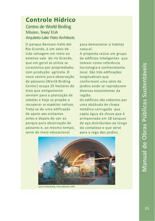 31
ManualdeObrasPúblicasSustentáveis
para demonstrar o habitat
natural.
A proposta reúne um grupo
de edifícios inteligentes que
tomam como referência
tecnologia e conhecimento
local. São três edificações
longitudinais que
conformam uma série de
jardins onde se reproduzem
diversos ecossistemas da
região.
Os edifícios são cobertos por
uma abóboda de chapa
metálica corrugada que
capta água da chuva que é
armazenada em 18 tanques
de aço distribuídos ao longo
do complexo e que serve
para a rega dos jardins.
Controle Hídrico
Centro de World Birding
Mission, Texas/ EUA
Arquiteto Lake Flato Architects
O parque Bentsen-Valle del
Rio Grande, é um oásis de
vida selvagem em meio ao
extenso vale do rio Grande,
que em geral se utiliza se
caracteriza por propriedades
com produção agrícola. O
novo centro para observação
de pássaros (World Birding
Center) ocupa 25 hectares de
área que antigamente
serviam para a plantação de
cebolas e hoje se propõe a
recuperar as espécies nativas.
Trata-se de uma edificação
de apoio aos visitantes
antes e depois de sair ao
parque para observação de
pássaros e, ao mesmo tempo,
serve de meio educacional
Centro World Birding. Fonte: Bahamón, 2006
 