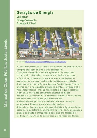 32
ManualdeObrasPúblicasSustentáveis
Geração de Energia
Vila Solar
Friburgo/Alemanha
Arquiteto Rolf Disch
Vila solar. Fonte: http://ecotecnologia.wordpress.com/2008/01/12/vila-solar-em-freiburg-alemanha/
A Vila Solar possui 58 unidades residenciais, os edifícios que a
compõe possuem de dois a três pavimentos.
O projeto é baseado na orientação solar. As casas com
terraços são orientadas para o sul e a distância entre os
prédios é determinada de maneira que a insolação e o
aquecimento da casa resultem da incidência de radiação.
A vila segue as instruções da German Passive House (conforto
interno sem a necessidade de aquecimento/resfriamento) e
Plus Energy House (produz mais energia do que necessita).
Além disso, o projeto contempla diversas questões
ambientais como seleção de materiais; métodos construtivos
e opções para transporte público e ciclovia.
A eletricidade é gerada por painéis solares e a energia
excedente é ligada e vendida à rede pública.
Antes de ser lançada nos coletores pluviais, a água da chuva
passa por um sistema de drenagem natural. Parte dessa água
ainda é coletada e armazenada para uso em irrigação e
jardinagem ou utilizada para descarga de vasos sanitários.
 