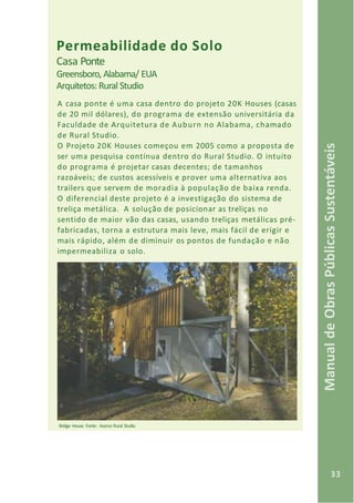 33
ManualdeObrasPúblicasSustentáveis
Permeabilidade do Solo
Casa Ponte
Greensboro, Alabama/ EUA
Arquitetos:Rural Studio
A casa ponte é uma casa dentro do projeto 20K Houses (casas
de 20 mil dólares), do programa de extensão universitária da
Faculdade de Arquitetura de Auburn no Alabama, chamado
de Rural Studio.
O Projeto 20K Houses começou em 2005 como a proposta de
ser uma pesquisa contínua dentro do Rural Studio. O intuito
do programa é projetar casas decentes; de tamanhos
razoáveis; de custos acessíveis e prover uma alternativa aos
trailers que servem de moradia à população de baixa renda.
O diferencial deste projeto é a investigação do sistema de
treliça metálica. A solução de posicionar as treliças no
sentido de maior vão das casas, usando treliças metálicas pré-
fabricadas, torna a estrutura mais leve, mais fácil de erigir e
mais rápido, além de diminuir os pontos de fundação e não
impermeabiliza o solo.
Bridge House. Fonte: Acervo Rural Studio
 