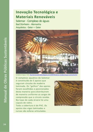 34
ManualdeObrasPúblicasSustentáveis
Inovação Tecnológica e
Materiais Renováveis
Solemar - Complexo de águas
Bad Dürrheim- Alemanha
Arquitetos : Geier + Geier
Complexos de águas. Fonte: http://estruturasdemadeira.blogspot.com.br/2007/03/solemar-complexo-de-guas-na-alemanha.html
O complexo aquático de Solemar
é constituído de 5 apoios que
seguram círculos de madeira
laminada. Os “galhos” dos apoios
foram escolhidos e posicionados
desta maneira para distribuírem
de maneira uniforme as cargas de
compressão que o círculo recebe.
No topo de cada árvore há uma
cúpula de vidro.
Toda a cobertura é de PVC. Os
apoios das vigas laminadas e
curvas são esferas articuladas.
 