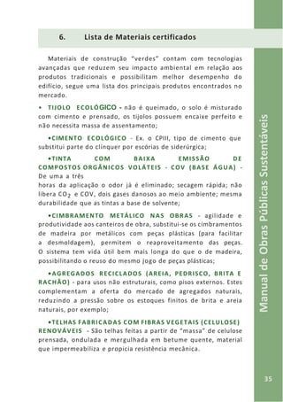 35
ManualdeObrasPúblicasSustentáveis
6. Lista de Materiais certificados
Materiais de construção “verdes” contam com tecnologias
avançadas que reduzem seu impacto ambiental em relação aos
produtos tradicionais e possibilitam melhor desempenho do
edifício, segue uma lista dos principais produtos encontrados no
mercado.
• TIJOLO ECOLÓGICO - não é queimado, o solo é misturado
com cimento e prensado, os tijolos possuem encaixe perfeito e
não necessita massa de assentamento;
•CIMENTO ECOLÓGICO - Ex. o CPIII, tipo de cimento que
substitui parte do clínquer por escórias de siderúrgica;
•TINTA COM BAIXA EMISSÃO DE
COMPOSTOS ORGÂNICOS VOLÁTEIS - COV (BASE ÁGUA) -
De uma a três
horas da aplicação o odor já é eliminado; secagem rápida; não
libera CO2 e COV, dois gases danosos ao meio ambiente; mesma
durabilidade que as tintas a base de solvente;
•CIMBRAMENTO METÁLICO NAS OBRAS - agilidade e
produtividade aos canteiros de obra, substitui-se os cimbramentos
de madeira por metálicos com peças plásticas (para facilitar
a desmoldagem), permitem o reaproveitamento das peças.
O sistema tem vida útil bem mais longa do que o de madeira,
possibilitando o reuso do mesmo jogo de peças plásticas;
•AGREGADOS RECICLADOS (AREIA, PEDRISCO, BRITA E
RACHÃO) - para usos não estruturais, como pisos externos. Estes
complementam a oferta do mercado de agregados naturais,
reduzindo a pressão sobre os estoques finitos de brita e areia
naturais, por exemplo;
•TELHAS FABRICADAS COM FIBRAS VEGETAIS (CELULOSE)
RENOVÁVEIS - São telhas feitas a partir de “massa” de celulose
prensada, ondulada e mergulhada em betume quente, material
que impermeabiliza e propicia resistência mecânica.
 